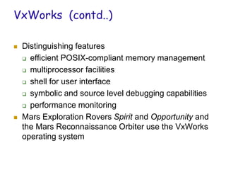 VxWorks (contd..)
 Distinguishing features
 efficient POSIX-compliant memory management
 multiprocessor facilities
 shell for user interface
 symbolic and source level debugging capabilities
 performance monitoring
 Mars Exploration Rovers Spirit and Opportunity and
the Mars Reconnaissance Orbiter use the VxWorks
operating system
 
