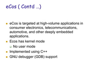 eCos ( Contd …)
 eCos is targeted at high-volume applications in
consumer electronics, telecommunications,
automotive, and other deeply embedded
applications.
 Ecos has kernel mode
 No user mode
 Implemented using C++
 GNU debugger (GDB) support
 