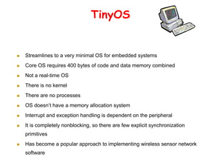 TinyOS
 Streamlines to a very minimal OS for embedded systems
 Core OS requires 400 bytes of code and data memory combined
 Not a real-time OS
 There is no kernel
 There are no processes
 OS doesn’t have a memory allocation system
 Interrupt and exception handling is dependent on the peripheral
 It is completely nonblocking, so there are few explicit synchronization
primitives
 Has become a popular approach to implementing wireless sensor network
software
 