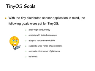 TinyOS Goals
 With the tiny distributed sensor application in mind, the
following goals were set for TinyOS:
 allow high concurrency
 operate with limited resources
 adapt to hardware evolution
 support a wide range of applications
 support a diverse set of platforms
 be robust
 