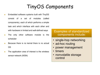 TinyOS Components
 Embedded software systems built with TinyOS
consist of a set of modules (called
components), each of which performs a simple
task and which interface with each other and
with hardware in limited and well-defined ways
 The only other software module is the
scheduler
 Because there is no kernel there is no actual
OS
 The application area of interest is the wireless
sensor network (WSN)
Examples of standardized
components include:
• single-hop networking
• ad-hoc routing
• power management
• timers
• nonvolatile storage
control
 