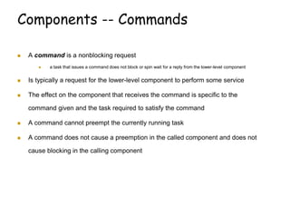 Components -- Commands
 A command is a nonblocking request
 a task that issues a command does not block or spin wait for a reply from the lower-level component
 Is typically a request for the lower-level component to perform some service
 The effect on the component that receives the command is specific to the
command given and the task required to satisfy the command
 A command cannot preempt the currently running task
 A command does not cause a preemption in the called component and does not
cause blocking in the calling component
 
