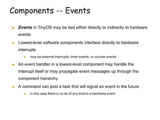 Components -- Events
 Events in TinyOS may be tied either directly or indirectly to hardware
events
 Lowest-level software components interface directly to hardware
interrupts
 may be external interrupts, timer events, or counter events
 An event handler in a lowest-level component may handle the
interrupt itself or may propagate event messages up through the
component hierarchy
 A command can post a task that will signal an event in the future
 in this case there is no tie of any kind to a hardware event
 