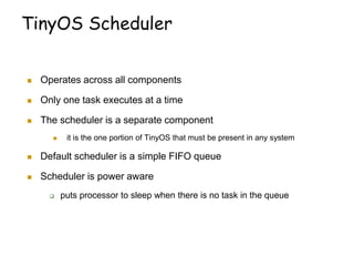 TinyOS Scheduler
 Operates across all components
 Only one task executes at a time
 The scheduler is a separate component
 it is the one portion of TinyOS that must be present in any system
 Default scheduler is a simple FIFO queue
 Scheduler is power aware
 puts processor to sleep when there is no task in the queue
 
