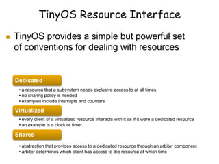 TinyOS Resource Interface
 TinyOS provides a simple but powerful set
of conventions for dealing with resources
Dedicated
• a resource that a subsystem needs exclusive access to at all times
• no sharing policy is needed
• examples include interrupts and counters
Virtualized
• every client of a virtualized resource interacts with it as if it were a dedicated resource
• an example is a clock or timer
Shared
• abstraction that provides access to a dedicated resource through an arbiter component
• arbiter determines which client has access to the resource at which time
 