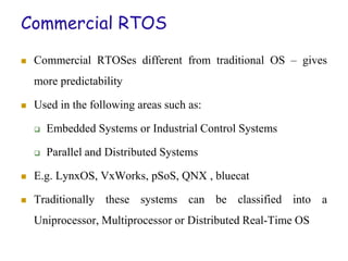 Commercial RTOS
 Commercial RTOSes different from traditional OS – gives
more predictability
 Used in the following areas such as:
 Embedded Systems or Industrial Control Systems
 Parallel and Distributed Systems
 E.g. LynxOS, VxWorks, pSoS, QNX , bluecat
 Traditionally these systems can be classified into a
Uniprocessor, Multiprocessor or Distributed Real-Time OS
 