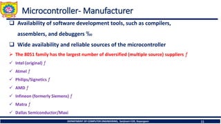 DEPARTMENT OF COMPUTER ENGINEERING, Sanjivani COE, Kopargaon 11
Microcontroller- Manufacturer
❑ Availability of software development tools, such as compilers,
assemblers, and debuggers ‰
❑ Wide availability and reliable sources of the microcontroller
➢ The 8051 family has the largest number of diversified (multiple source) suppliers ƒ
✓ Intel (original) ƒ
✓ Atmel ƒ
✓ Philips/Signetics ƒ
✓ AMD ƒ
✓ Infineon (formerly Siemens) ƒ
✓ Matra ƒ
✓ Dallas Semiconductor/Maxi
 