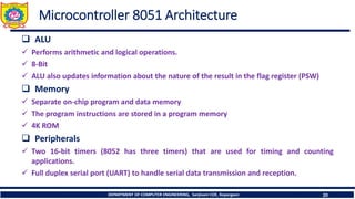 DEPARTMENT OF COMPUTER ENGINEERING, Sanjivani COE, Kopargaon 20
Microcontroller 8051 Architecture
❑ ALU
✓ Performs arithmetic and logical operations.
✓ 8-Bit
✓ ALU also updates information about the nature of the result in the flag register (PSW)
❑ Memory
✓ Separate on-chip program and data memory
✓ The program instructions are stored in a program memory
✓ 4K ROM
❑ Peripherals
✓ Two 16-bit timers (8052 has three timers) that are used for timing and counting
applications.
✓ Full duplex serial port (UART) to handle serial data transmission and reception.
 