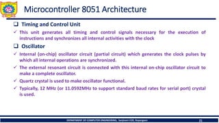 DEPARTMENT OF COMPUTER ENGINEERING, Sanjivani COE, Kopargaon 21
Microcontroller 8051 Architecture
❑ Timing and Control Unit
✓ This unit generates all timing and control signals necessary for the execution of
instructions and synchronizes all internal activities with the clock
❑ Oscillator
✓ Internal (on-chip) oscillator circuit (partial circuit) which generates the clock pulses by
which all internal operations are synchronized.
✓ The external resonant circuit is connected with this internal on-chip oscillator circuit to
make a complete oscillator.
✓ Quartz crystal is used to make oscillator functional.
✓ Typically, 12 MHz (or 11.0592MHz to support standard baud rates for serial port) crystal
is used.
 