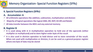 DEPARTMENT OF COMPUTER ENGINEERING, Sanjivani COE, Kopargaon 28
Memory Organization- Special Function Registers (SFRs)
4. Special Function Registers (SFRs)
A. Accumulator: A
✓ All arithmetic operations like addition, subtraction, multiplication and division
✓ Majority of logical operations like logical AND, OR, NOT, EX-OR and Rotate
✓ All data transfer between the 8051 and any external memory.
B. Register B
✓ It is used along with A in multiplication operation to hold one of the operands (either
multiplier or multiplicand) and to store higher-order byte of the result
✓ It is also used in division operation to hold divisor and to store remainder of the result.
When not used with multiplication or division, it can be used as a general-purpose register
where one byte of data may be stored
 