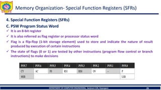 DEPARTMENT OF COMPUTER ENGINEERING, Sanjivani COE, Kopargaon 29
Memory Organization- Special Function Registers (SFRs)
4. Special Function Registers (SFRs)
C. PSW Program Status Word
✓ It is an 8-bit register
✓ It is also referred as flag register or processor status word
✓ Flag is a flip-flop (1-bit storage element) used to store and indicate the nature of result
produced by execution of certain instructions
✓ The state of flags (0 or 1) are tested by other instructions (program flow control or branch
instructions) to make decisions
 