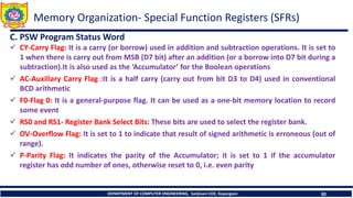 DEPARTMENT OF COMPUTER ENGINEERING, Sanjivani COE, Kopargaon 30
C. PSW Program Status Word
✓ CY-Carry Flag: It is a carry (or borrow) used in addition and subtraction operations. It is set to
1 when there is carry out from MSB (D7 bit) after an addition (or a borrow into D7 bit during a
subtraction).It is also used as the ‘Accumulator’ for the Boolean operations
✓ AC-Auxiliary Carry Flag :It is a half carry (carry out from bit D3 to D4) used in conventional
BCD arithmetic
✓ F0-Flag 0: It is a general-purpose flag. It can be used as a one-bit memory location to record
some event
✓ RS0 and RS1- Register Bank Select Bits: These bits are used to select the register bank.
✓ OV-Overflow Flag: It is set to 1 to indicate that result of signed arithmetic is erroneous (out of
range).
✓ P-Parity Flag: It indicates the parity of the Accumulator; it is set to 1 if the accumulator
register has odd number of ones, otherwise reset to 0, i.e. even parity
Memory Organization- Special Function Registers (SFRs)
 