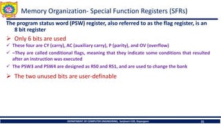 DEPARTMENT OF COMPUTER ENGINEERING, Sanjivani COE, Kopargaon 31
The program status word (PSW) register, also referred to as the flag register, is an
8 bit register
➢ Only 6 bits are used
✓ These four are CY (carry), AC (auxiliary carry), P (parity), and OV (overflow)
✓ –They are called conditional flags, meaning that they indicate some conditions that resulted
after an instruction was executed
✓ The PSW3 and PSW4 are designed as RS0 and RS1, and are used to change the bank
➢ The two unused bits are user-definable
Memory Organization- Special Function Registers (SFRs)
 