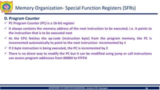 DEPARTMENT OF COMPUTER ENGINEERING, Sanjivani COE, Kopargaon 36
D. Program Counter
✓ PC Program Counter (PC) is a 16-bit register
✓ It always contains the memory address of the next instruction to be executed, i.e. it points to
the instruction that is to be executed next
✓ As the CPU fetches the op-code (instruction byte) from the program memory, the PC is
incremented automatically to point to the next instruction- Incremented by 1
✓ If 2-byte instruction is being executed, the PC is incremented by 2
✓ There is no direct way to modify the PC but it can be modified using jump or call instructions
can access program addresses from 0000H to FFFFH
Memory Organization- Special Function Registers (SFRs)
 
