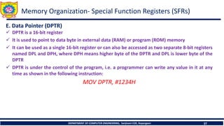 DEPARTMENT OF COMPUTER ENGINEERING, Sanjivani COE, Kopargaon 37
E. Data Pointer (DPTR)
✓ DPTR is a 16-bit register
✓ It is used to point to data byte in external data (RAM) or program (ROM) memory
✓ It can be used as a single 16-bit register or can also be accessed as two separate 8-bit registers
named DPL and DPH, where DPH means higher byte of the DPTR and DPL is lower byte of the
DPTR
✓ DPTR is under the control of the program, i.e. a programmer can write any value in it at any
time as shown in the following instruction:
MOV DPTR, #1234H
Memory Organization- Special Function Registers (SFRs)
 