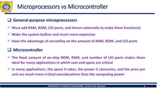 DEPARTMENT OF COMPUTER ENGINEERING, Sanjivani COE, Kopargaon 4
Microprocessors vs Microcontroller
❑ General-purpose microprocessors
✓ Must add RAM, ROM, I/O ports, and timers externally to make them functional
✓ Make the system bulkier and much more expensive
✓ Have the advantage of versatility on the amount of RAM, ROM, and I/O ports
❑ Microcontroller
✓ The fixed amount of on-chip ROM, RAM, and number of I/O ports makes them
ideal for many applications in which cost and space are critical
✓ In many applications, the space it takes, the power it consumes, and the price per
unit are much more critical considerations than the computing power
 