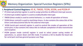 DEPARTMENT OF COMPUTER ENGINEERING, Sanjivani COE, Kopargaon 40
I. Peripheral Control Registers: IP, IE, TMOD, TCON, SCON, and PCON IP
✓ IP (interrupt priority) register is used to assign priorities to different interrupt sources
✓ IE (interrupt enable) register is used to enable/disable interrupts
✓ TMOD (timer mode) is used to control behavior, i.e. mode of operation of timers
✓ TCON (timer control) is used to start/stop timers. It also contains the status bits of the
timers and status/control bits for the external interrupts
✓ SCON (serial port control) register is used to control the modes of operation of the
serial port; it also contains the status bits to indicate completion of data transmission
and reception
✓ PCON (power mode control) register is used to select power saving modes of
operations, i.e. power down and idle mode. It contains a bit to double the baud rate
for serial port and two general-purpose user flags
Memory Organization- Special Function Registers (SFRs)
 
