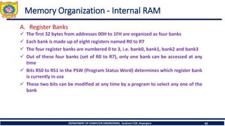 DEPARTMENT OF COMPUTER ENGINEERING, Sanjivani COE, Kopargaon 42
Memory Organization - Internal RAM
A. Register Banks
✓ The first 32 bytes from addresses 00H to 1FH are organized as four banks
✓ Each bank is made up of eight registers named R0 to R7
✓ The four register banks are numbered 0 to 3, i.e. bank0, bank1, bank2 and bank3
✓ Out of these four banks (set of R0 to R7), only one bank can be accessed at any
time
✓ Bits RS0 to RS1 in the PSW (Program Status Word) determines which register bank
is currently in use
✓ These two bits can be modified at any time by a program to select any one of the
bank
 