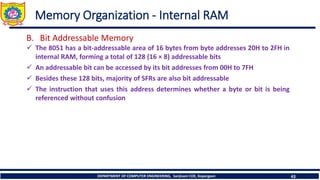 DEPARTMENT OF COMPUTER ENGINEERING, Sanjivani COE, Kopargaon 43
Memory Organization - Internal RAM
B. Bit Addressable Memory
✓ The 8051 has a bit-addressable area of 16 bytes from byte addresses 20H to 2FH in
internal RAM, forming a total of 128 (16 × 8) addressable bits
✓ An addressable bit can be accessed by its bit addresses from 00H to 7FH
✓ Besides these 128 bits, majority of SFRs are also bit addressable
✓ The instruction that uses this address determines whether a byte or bit is being
referenced without confusion
 