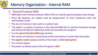 DEPARTMENT OF COMPUTER ENGINEERING, Sanjivani COE, Kopargaon 44
Memory Organization - Internal RAM
C. General-Purpose RAM
✓ RAM Bytes from memory locations 30H to 7FH are used for general-purpose data storage
✓ These 80 locations are widely used by programmers to store temporary data and
intermediate results
✓ This area of memory is also used as a system stack
✓ The stack is a section of memory in the internal RAM that is used for temporary storage
and retrieval of data (or addresses), while the execution of a program
✓ It is the Last In First Out (LIFO) type memory
✓ This section of memory is accessed by certain instructions or events (like interrupts)
✓ The register used to access contents of the stack is called stack pointer
✓ It is an 8-bit register
✓ The power on default value of the SP register is 07H
 