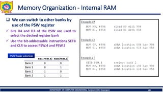 DEPARTMENT OF COMPUTER ENGINEERING, Sanjivani COE, Kopargaon 48
Memory Organization - Internal RAM
❑ We can switch to other banks by
use of the PSW register
✓ Bits D4 and D3 of the PSW are used to
select the desired register bank
✓ Use the bit-addressable instructions SETB
and CLR to access PSW.4 and PSW.3
 
