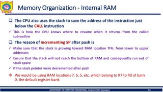 DEPARTMENT OF COMPUTER ENGINEERING, Sanjivani COE, Kopargaon 52
Memory Organization - Internal RAM
❑ The CPU also uses the stack to save the address of the instruction just
below the CALL instruction
✓ This is how the CPU knows where to resume when it returns from the called
subroutine
❑ The reason of incrementing SP after push is
✓ Make sure that the stack is growing toward RAM location 7FH, from lower to upper
addresses
✓ Ensure that the stack will not reach the bottom of RAM and consequently run out of
stack space
✓ If the stack pointer were decremented after push
❖ We would be using RAM locations 7, 6, 5, etc. which belong to R7 to R0 of bank
0, the default register bank
 