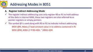 DEPARTMENT OF COMPUTER ENGINEERING, Sanjivani COE, Kopargaon 57
Addressing Modes in 8051
A. Register Indirect Addressing Mode
✓ The register indirect addressing uses only register R0 or R1 to hold address
of the data in internal RAM, these two registers are also referred to as
pointer registers or simply pointers
✓ The symbol @ is used along with R0 or R1 to indicate indirect addressing
MOV @Ri, #data // load constant value in to address contained in Ri
MOV @R0, #30H // If R0=40H, " (40H)=30H
 