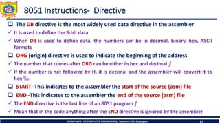 DEPARTMENT OF COMPUTER ENGINEERING, Sanjivani COE, Kopargaon 61
8051 Instructions- Directive
❑ The DB directive is the most widely used data directive in the assembler
✓ It is used to define the 8-bit data
✓ When DB is used to define data, the numbers can be in decimal, binary, hex, ASCII
formats
❑ ORG (origin) directive is used to indicate the beginning of the address
✓ The number that comes after ORG can be either in hex and decimal ƒI
✓ If the number is not followed by H, it is decimal and the assembler will convert it to
hex ‰
❑ START -This indicates to the assembler the start of the source (asm) file
❑ END -This indicates to the assembler the end of the source (asm) file
✓ The END directive is the last line of an 8051 program ƒ
✓ Mean that in the code anything after the END directive is ignored by the assembler
 
