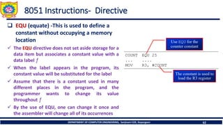 DEPARTMENT OF COMPUTER ENGINEERING, Sanjivani COE, Kopargaon 62
8051 Instructions- Directive
❑ EQU (equate) -This is used to define a
constant without occupying a memory
location
✓ The EQU directive does not set aside storage for a
data item but associates a constant value with a
data label ƒ
✓ When the label appears in the program, its
constant value will be substituted for the label
✓ Assume that there is a constant used in many
different places in the program, and the
programmer wants to change its value
throughout ƒ
✓ By the use of EQU, one can change it once and
the assembler will change all of its occurrences
 