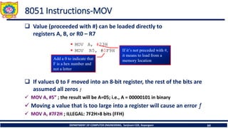 DEPARTMENT OF COMPUTER ENGINEERING, Sanjivani COE, Kopargaon 64
8051 Instructions-MOV
❑ Value (proceeded with #) can be loaded directly to
registers A, B, or R0 – R7
❑ If values 0 to F moved into an 8-bit register, the rest of the bits are
assumed all zeros ƒ
✓ MOV A, #5” ; the result will be A=05; i.e., A = 00000101 in binary
✓ Moving a value that is too large into a register will cause an error ƒ
✓ MOV A, #7F2H ; ILLEGAL: 7F2H>8 bits (FFH)
 