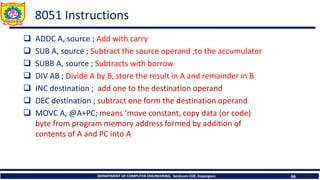 DEPARTMENT OF COMPUTER ENGINEERING, Sanjivani COE, Kopargaon 66
8051 Instructions
❑ ADDC A, source ; Add with carry
❑ SUB A, source ; Subtract the source operand ;to the accumulator
❑ SUBB A, source ; Subtracts with borrow
❑ DIV AB ; Divide A by B, store the result in A and remainder in B
❑ INC destination ; add one to the destination operand
❑ DEC destination ; subtract one form the destination operand
❑ MOVC A, @A+PC; means ‘move constant, copy data (or code)
byte from program memory address formed by addition of
contents of A and PC into A
 