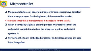 DEPARTMENT OF COMPUTER ENGINEERING, Sanjivani COE, Kopargaon 7
Microcontroller
❑ Many manufactures of general-purpose microprocessors have targeted
their microprocessor for the high end of the embedded market
✓ There are times that a microcontroller is inadequate for the task ‰
❑ When a company targets a general purpose microprocessor for the
embedded market, it optimizes the processor used for embedded
systems ‰
❑ Very often the terms embedded processor and microcontroller are used
interchangeable
 
