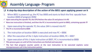 ❑ A step-by-step description of the action of the 8051 upon applying power on it
1. When 8051 is powered up, the PC has 0000 and starts to fetch the first opcode from
location 0000 of program ROM
✓ Upon executing the opcode 7D, the CPU fetches the value 25 and places it in R5
✓ Now one instruction is finished, and then the PC is incremented to point to 0002, containing opcode 7F
2. Upon executing the opcode 7F, the value 34H is moved into R7
✓ The PC is incremented to 0004
1. The instruction at location 0004 is executed and now PC = 0006
2. After the execution of the 1-byte instruction at location 0006, PC = 0007
3. Upon execution of this 1-byte instruction at 0007, PC is incremented to 0008
✓ This process goes on until all the instructions are fetched and executed
✓ The fact that program counter points at the next instruction to be executed explains some
microprocessors call it the instruction pointer
DEPARTMENT OF COMPUTER ENGINEERING, Sanjivani COE, Kopargaon 74
Assembly Language- Program
 