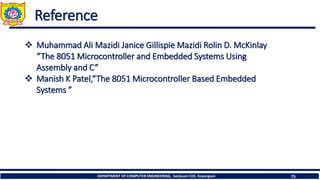 DEPARTMENT OF COMPUTER ENGINEERING, Sanjivani COE, Kopargaon 75
Reference
❖ Muhammad Ali Mazidi Janice Gillispie Mazidi Rolin D. McKinlay
“The 8051 Microcontroller and Embedded Systems Using
Assembly and C”
❖ Manish K Patel,“The 8051 Microcontroller Based Embedded
Systems ”
 