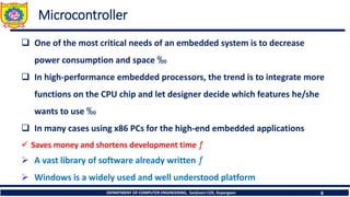 DEPARTMENT OF COMPUTER ENGINEERING, Sanjivani COE, Kopargaon 8
Microcontroller
❑ One of the most critical needs of an embedded system is to decrease
power consumption and space ‰
❑ In high-performance embedded processors, the trend is to integrate more
functions on the CPU chip and let designer decide which features he/she
wants to use ‰
❑ In many cases using x86 PCs for the high-end embedded applications
✓ Saves money and shortens development time ƒ
➢ A vast library of software already written ƒ
➢ Windows is a widely used and well understood platform
 