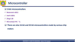 DEPARTMENT OF COMPUTER ENGINEERING, Sanjivani COE, Kopargaon 9
Microcontroller
❑ 8-bit microcontrollers
✓ Motorola’s 6811
✓ Intel’s 8051
✓ Zilog’s Z8
✓ Microchip’s PIC ‰
❑ There are also 16-bit and 32-bit microcontrollers made by various chip
makers
 