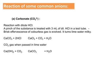 Reaction of some common anions:
(a) Carbonate (CO3
2-) :
Reaction with dilute HCl.
A pinch of the substance is treated with 3 mL of dil. HCl in a test tube. -
Brisk effervescence of colourless gas is evolved. It turns lime water milky.
CaCO3 + 2HCl CaCl2 + CO2 + H2O
CO2 gas when passed in lime water
Ca(OH)2 + CO2 CaCO3 + H2O
 