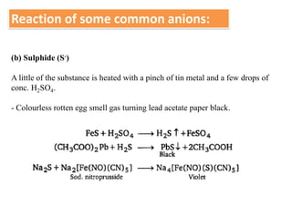Reaction of some common anions:
(b) Sulphide (S-)
A little of the substance is heated with a pinch of tin metal and a few drops of
conc. H2SO4.
- Colourless rotten egg smell gas turning lead acetate paper black.
 