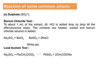 Reaction of some common anions:
(c) Sulphate (SO4
2-).
Barium Chloride Test :
To about 1 mL of the extract, dil. HCl is added drop by drop till the
effervescence stops. The contents are heated, cooled and barium
chloride solution is added.
Na2SO4 + BaCl2 BaSO4 + 2NaCl
White ppt.
Lead Acetate Test :
Na2SO4 + Pb(CH3COO)2 PbSO4 + 2CH3COONa
 