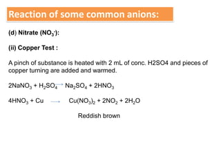 Reaction of some common anions:
(d) Nitrate (NO3
-):
(ii) Copper Test :
A pinch of substance is heated with 2 mL of conc. H2SO4 and pieces of
copper turning are added and warmed.
2NaNO3 + H2SO4 Na2SO4 + 2HNO3
4HNO3 + Cu Cu(NO3)2 + 2NO2 + 2H2O
Reddish brown
 