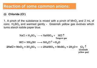Reaction of some common anions:
(i) Chloride (Cl-)
1. A pinch of the substance is mixed with a pinch of MnO2 and 2 mL of
conc. H2SO4 and warmed gently - Greenish yellow gas evolves which
turns starch iodide paper blue.
 