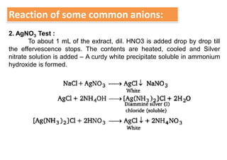 Reaction of some common anions:
2. AgNO3 Test :
To about 1 mL of the extract, dil. HNO3 is added drop by drop till
the effervescence stops. The contents are heated, cooled and Silver
nitrate solution is added – A curdy white precipitate soluble in ammonium
hydroxide is formed.
 