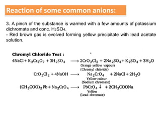 Reaction of some common anions:
3. A pinch of the substance is warmed with a few amounts of potassium
dichromate and conc. H2SO4.
- Red brown gas is evolved forming yellow precipitate with lead acetate
solution.
 