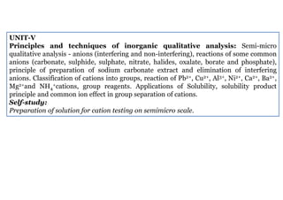 UNIT-V
Principles and techniques of inorganic qualitative analysis: Semi-micro
qualitative analysis - anions (interfering and non-interfering), reactions of some common
anions (carbonate, sulphide, sulphate, nitrate, halides, oxalate, borate and phosphate),
principle of preparation of sodium carbonate extract and elimination of interfering
anions. Classification of cations into groups, reaction of Pb2+, Cu2+, Al3+, Ni2+, Ca2+, Ba2+,
Mg2+and NH4
+cations, group reagents. Applications of Solubility, solubility product
principle and common ion effect in group separation of cations.
Self-study:
Preparation of solution for cation testing on semimicro scale.
 