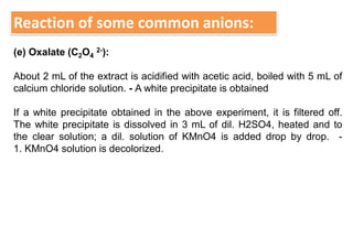 Reaction of some common anions:
(e) Oxalate (C2O4
2-):
About 2 mL of the extract is acidified with acetic acid, boiled with 5 mL of
calcium chloride solution. - A white precipitate is obtained
If a white precipitate obtained in the above experiment, it is filtered off.
The white precipitate is dissolved in 3 mL of dil. H2SO4, heated and to
the clear solution; a dil. solution of KMnO4 is added drop by drop. -
1. KMnO4 solution is decolorized.
 