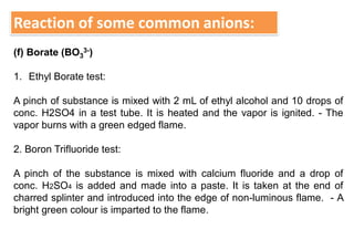 Reaction of some common anions:
(f) Borate (BO3
3-)
1. Ethyl Borate test:
A pinch of substance is mixed with 2 mL of ethyl alcohol and 10 drops of
conc. H2SO4 in a test tube. It is heated and the vapor is ignited. - The
vapor burns with a green edged flame.
2. Boron Trifluoride test:
A pinch of the substance is mixed with calcium fluoride and a drop of
conc. H2SO4 is added and made into a paste. It is taken at the end of
charred splinter and introduced into the edge of non-luminous flame. - A
bright green colour is imparted to the flame.
 