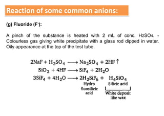 Reaction of some common anions:
(g) Fluoride (F-):
A pinch of the substance is heated with 2 mL of conc. H2SO4. -
Colourless gas giving white precipitate with a glass rod dipped in water.
Oily appearance at the top of the test tube.
 