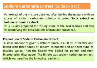 Sodium Carbonate Extract (Soda Extract):
•An extract of the mixture obtained after boiling the mixture with an
excess of sodium carbonate solution is called Soda extract or
Sodium carbonate extract.
•It is usually prepared for testing some of the acid radicals and also
for identifying the basic radicals of insoluble substance.
Preparation of Sodium Carbonate Extract:
A small amount of given substance taken in a 50 mL of beaker and
mixed with three times of sodium carbonate and one test tube of
distilled water. Then the beaker was boiled for 10 min and then
filtered using filter paper. The filtrate was sodium carbonate extract,
which was used for the following reactions.
 