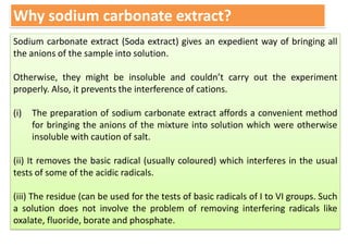Why sodium carbonate extract?
Sodium carbonate extract (Soda extract) gives an expedient way of bringing all
the anions of the sample into solution.
Otherwise, they might be insoluble and couldn’t carry out the experiment
properly. Also, it prevents the interference of cations.
(i) The preparation of sodium carbonate extract affords a convenient method
for bringing the anions of the mixture into solution which were otherwise
insoluble with caution of salt.
(ii) It removes the basic radical (usually coloured) which interferes in the usual
tests of some of the acidic radicals.
(iii) The residue (can be used for the tests of basic radicals of I to VI groups. Such
a solution does not involve the problem of removing interfering radicals like
oxalate, fluoride, borate and phosphate.
 