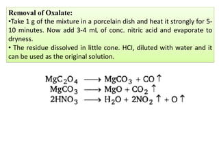 Removal of Oxalate:
•Take 1 g of the mixture in a porcelain dish and heat it strongly for 5-
10 minutes. Now add 3-4 mL of conc. nitric acid and evaporate to
dryness.
• The residue dissolved in little cone. HCI, diluted with water and it
can be used as the original solution.
 